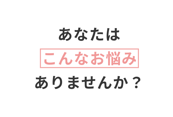 あなたはこんなお悩みありませんか？